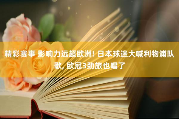 精彩赛事 影响力远超欧洲! 日本球迷大喊利物浦队歌, 欧冠3劲旅也唱了