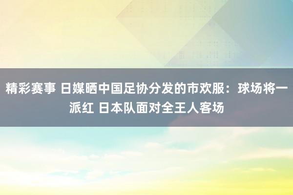 精彩赛事 日媒晒中国足协分发的市欢服：球场将一派红 日本队面对全王人客场