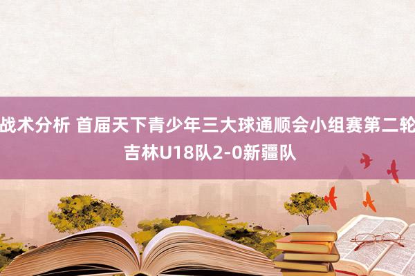 战术分析 首届天下青少年三大球通顺会小组赛第二轮 吉林U18队2-0新疆队