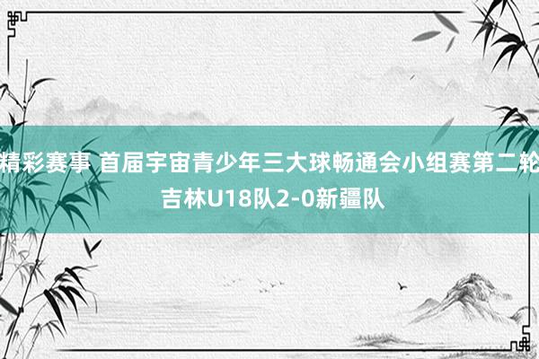 精彩赛事 首届宇宙青少年三大球畅通会小组赛第二轮 吉林U18队2-0新疆队