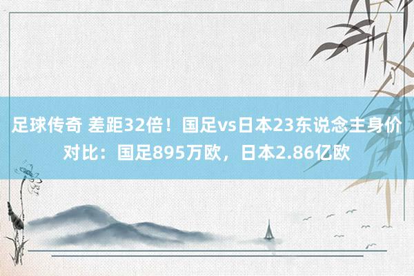 足球传奇 差距32倍！国足vs日本23东说念主身价对比：国足895万欧，日本2.86亿欧