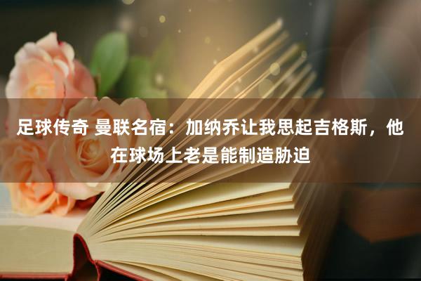 足球传奇 曼联名宿：加纳乔让我思起吉格斯，他在球场上老是能制造胁迫