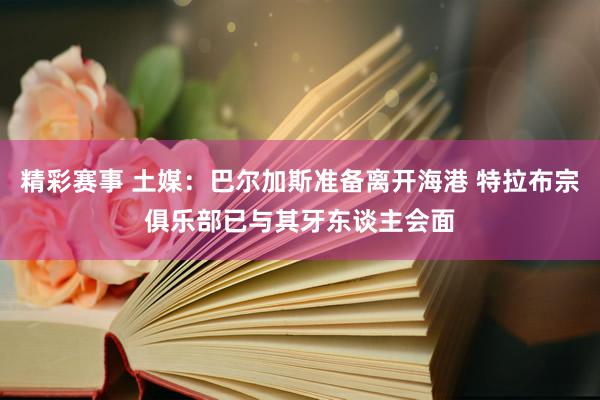 精彩赛事 土媒：巴尔加斯准备离开海港 特拉布宗俱乐部已与其牙东谈主会面