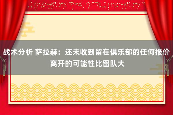 战术分析 萨拉赫：还未收到留在俱乐部的任何报价 离开的可能性比留队大