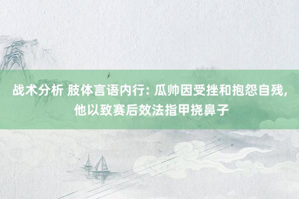 战术分析 肢体言语内行: 瓜帅因受挫和抱怨自残, 他以致赛后效法指甲挠鼻子