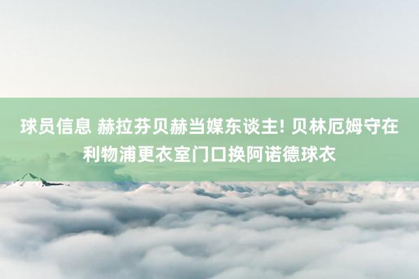 球员信息 赫拉芬贝赫当媒东谈主! 贝林厄姆守在利物浦更衣室门口换阿诺德球衣