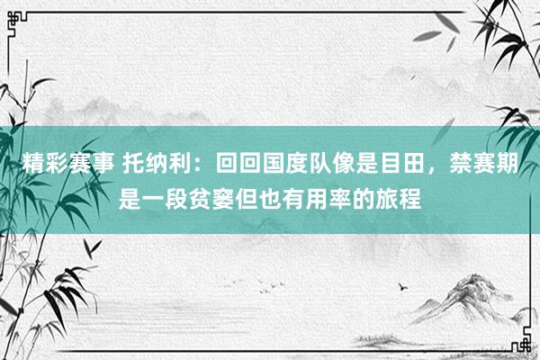 精彩赛事 托纳利：回回国度队像是目田，禁赛期是一段贫窭但也有用率的旅程