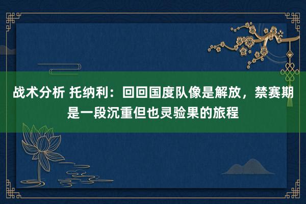 战术分析 托纳利：回回国度队像是解放，禁赛期是一段沉重但也灵验果的旅程