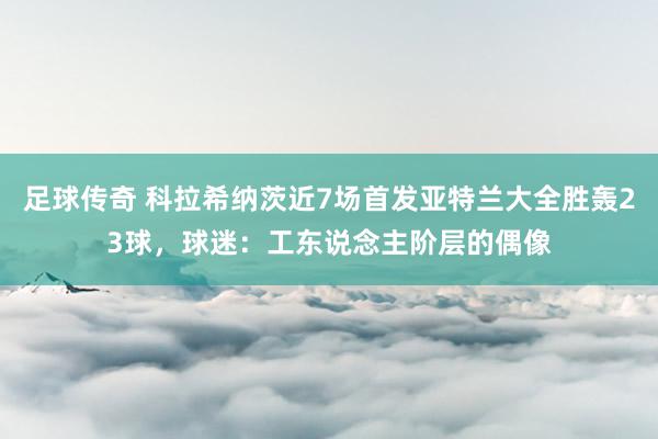 足球传奇 科拉希纳茨近7场首发亚特兰大全胜轰23球，球迷：工东说念主阶层的偶像