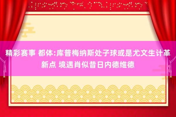 精彩赛事 都体:库普梅纳斯处子球或是尤文生计革新点 境遇肖似昔日内德维德