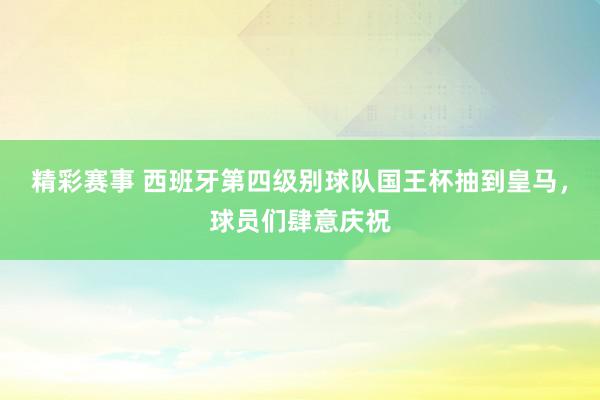 精彩赛事 西班牙第四级别球队国王杯抽到皇马，球员们肆意庆祝