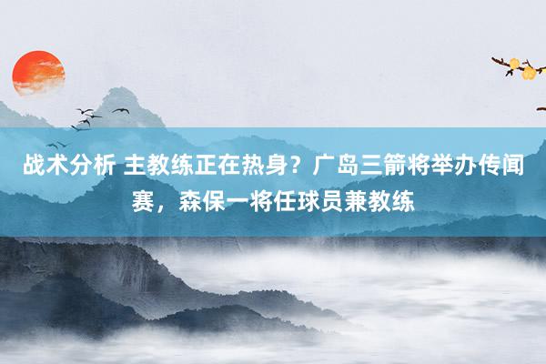 战术分析 主教练正在热身？广岛三箭将举办传闻赛，森保一将任球员兼教练