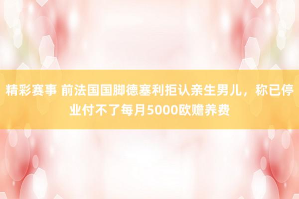 精彩赛事 前法国国脚德塞利拒认亲生男儿，称已停业付不了每月5000欧赡养费