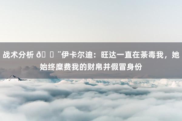 战术分析 😨伊卡尔迪：旺达一直在荼毒我，她始终糜费我的财帛并假冒身份