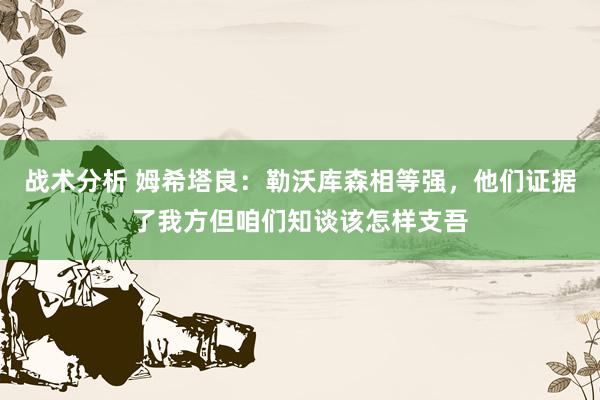 战术分析 姆希塔良：勒沃库森相等强，他们证据了我方但咱们知谈该怎样支吾