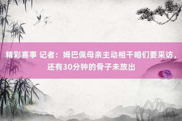 精彩赛事 记者：姆巴佩母亲主动相干咱们要采访，还有30分钟的骨子未放出