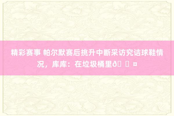 精彩赛事 帕尔默赛后挑升中断采访究诘球鞋情况，库库：在垃圾桶里😤