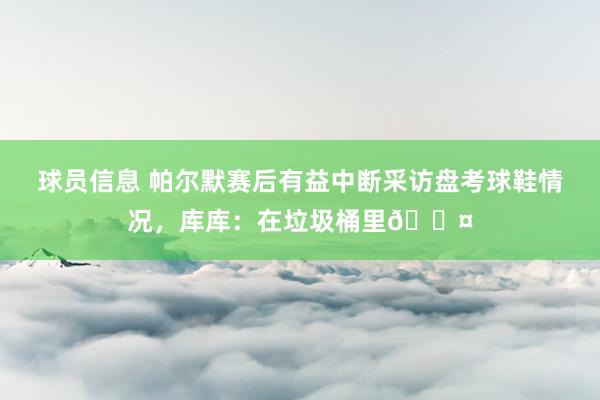 球员信息 帕尔默赛后有益中断采访盘考球鞋情况，库库：在垃圾桶里😤