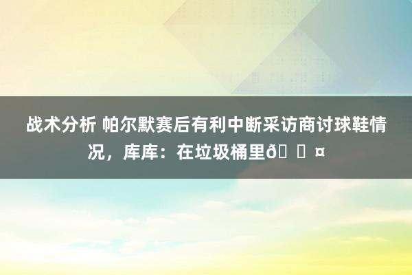 战术分析 帕尔默赛后有利中断采访商讨球鞋情况，库库：在垃圾桶里😤