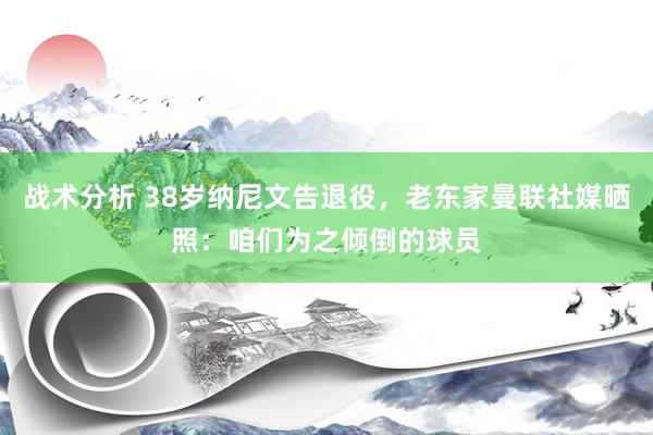 战术分析 38岁纳尼文告退役，老东家曼联社媒晒照：咱们为之倾倒的球员