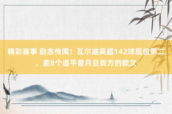 精彩赛事 励志传闻！瓦尔迪英超142球现役第二，差8个追平曾月旦我方的欧文