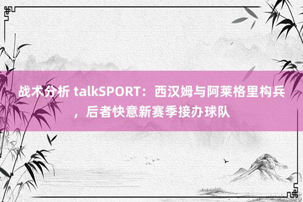 战术分析 talkSPORT：西汉姆与阿莱格里构兵，后者快意新赛季接办球队