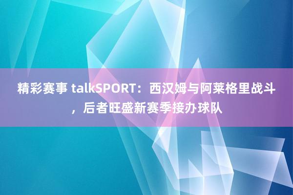 精彩赛事 talkSPORT：西汉姆与阿莱格里战斗，后者旺盛新赛季接办球队