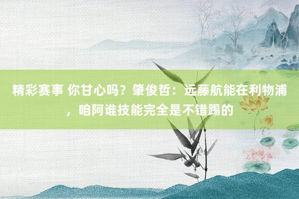 精彩赛事 你甘心吗？肇俊哲：远藤航能在利物浦，咱阿谁技能完全是不错踢的