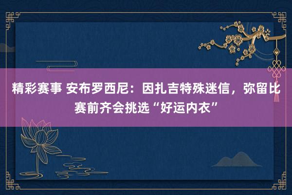 精彩赛事 安布罗西尼：因扎吉特殊迷信，弥留比赛前齐会挑选“好运内衣”