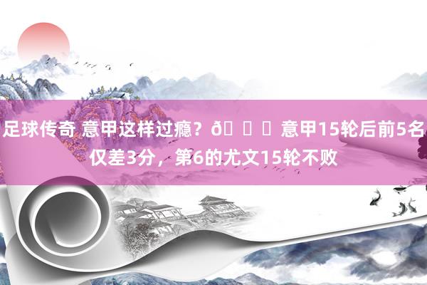 足球传奇 意甲这样过瘾？😏意甲15轮后前5名仅差3分，第6的尤文15轮不败