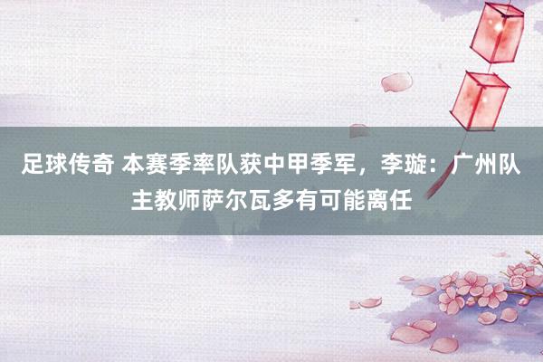 足球传奇 本赛季率队获中甲季军，李璇：广州队主教师萨尔瓦多有可能离任