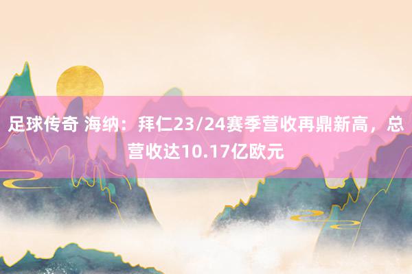 足球传奇 海纳：拜仁23/24赛季营收再鼎新高，总营收达10.17亿欧元