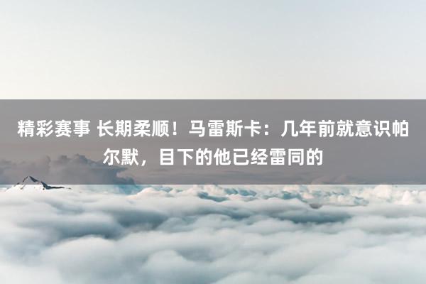 精彩赛事 长期柔顺！马雷斯卡：几年前就意识帕尔默，目下的他已经雷同的