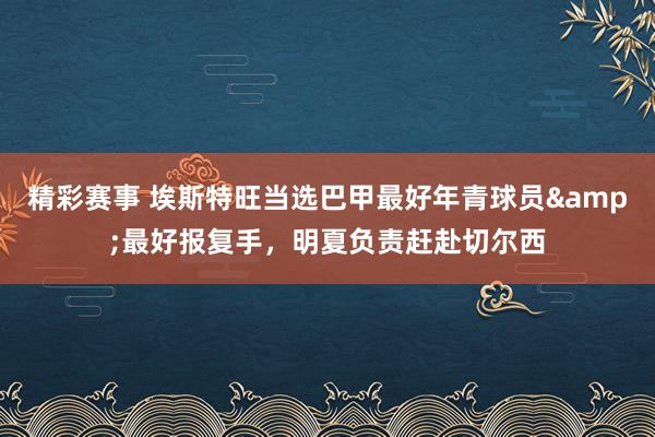 精彩赛事 埃斯特旺当选巴甲最好年青球员&最好报复手，明夏负责赶赴切尔西