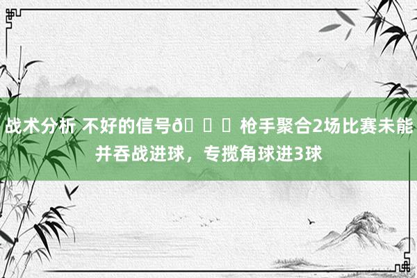 战术分析 不好的信号😕枪手聚合2场比赛未能并吞战进球，专揽角球进3球