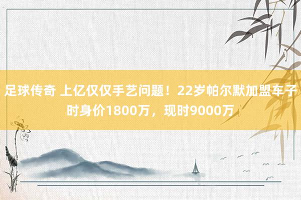 足球传奇 上亿仅仅手艺问题！22岁帕尔默加盟车子时身价1800万，现时9000万