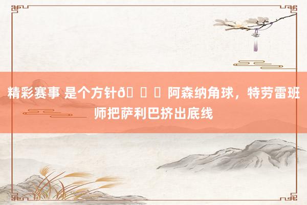 精彩赛事 是个方针😂阿森纳角球，特劳雷班师把萨利巴挤出底线