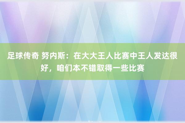 足球传奇 努内斯：在大大王人比赛中王人发达很好，咱们本不错取得一些比赛