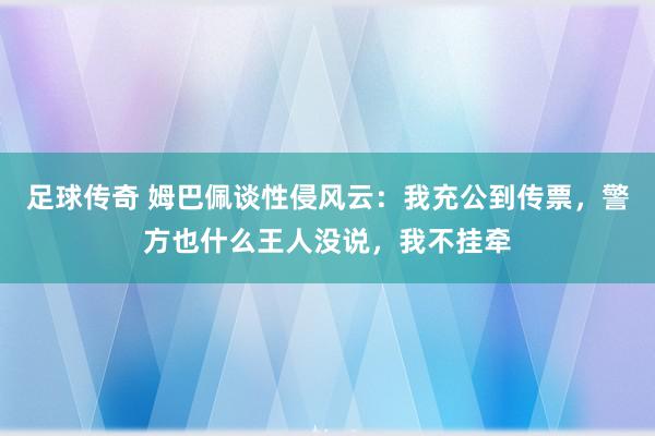 足球传奇 姆巴佩谈性侵风云：我充公到传票，警方也什么王人没说，我不挂牵