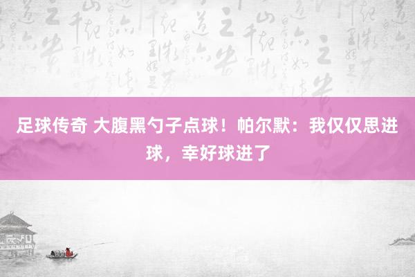 足球传奇 大腹黑勺子点球！帕尔默：我仅仅思进球，幸好球进了