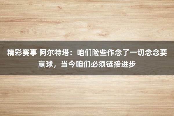 精彩赛事 阿尔特塔：咱们险些作念了一切念念要赢球，当今咱们必须链接进步