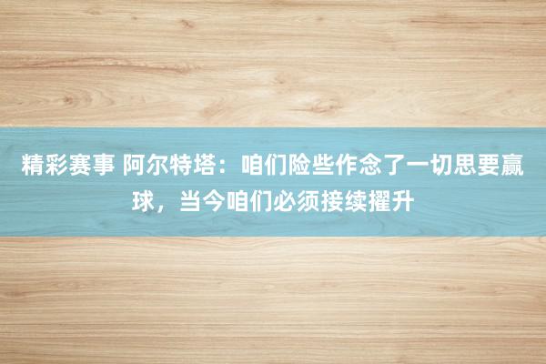 精彩赛事 阿尔特塔：咱们险些作念了一切思要赢球，当今咱们必须接续擢升