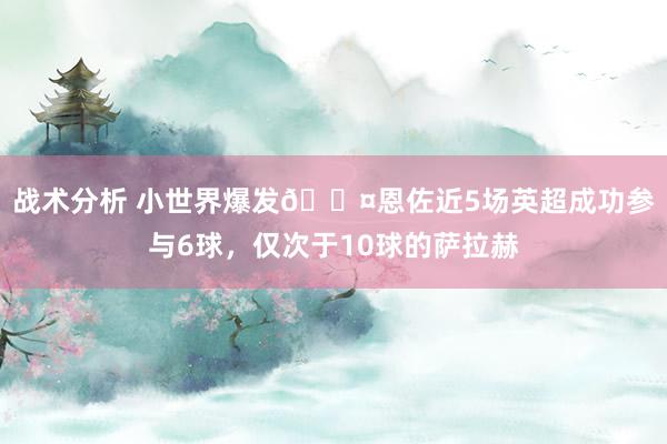 战术分析 小世界爆发😤恩佐近5场英超成功参与6球，仅次于10球的萨拉赫