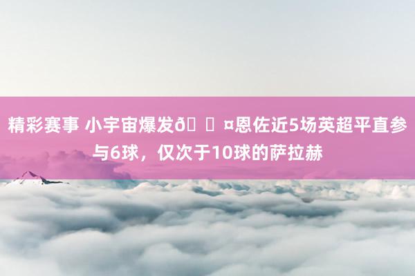 精彩赛事 小宇宙爆发😤恩佐近5场英超平直参与6球，仅次于10球的萨拉赫