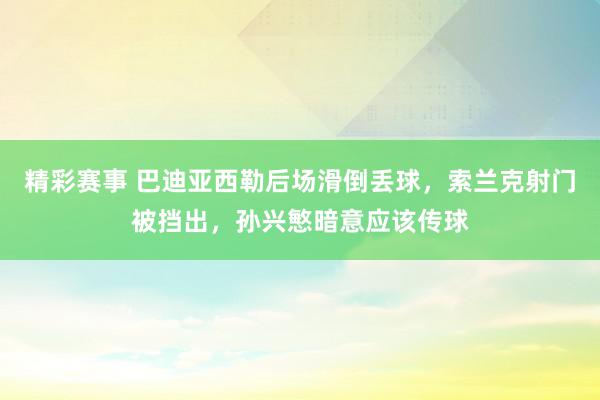 精彩赛事 巴迪亚西勒后场滑倒丢球，索兰克射门被挡出，孙兴慜暗意应该传球