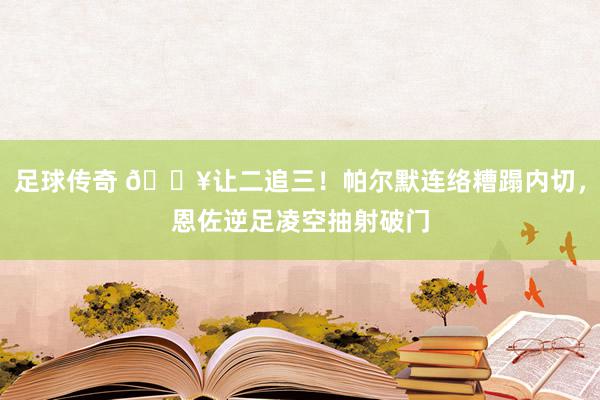 足球传奇 💥让二追三！帕尔默连络糟蹋内切，恩佐逆足凌空抽射破门