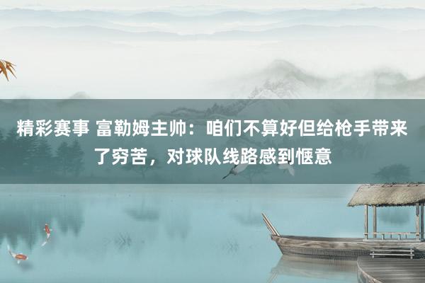 精彩赛事 富勒姆主帅：咱们不算好但给枪手带来了穷苦，对球队线路感到惬意