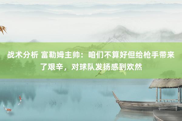 战术分析 富勒姆主帅：咱们不算好但给枪手带来了艰辛，对球队发扬感到欢然