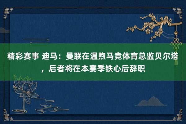 精彩赛事 迪马：曼联在温煦马竞体育总监贝尔塔，后者将在本赛季铁心后辞职