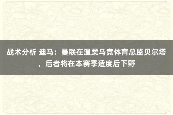 战术分析 迪马：曼联在温柔马竞体育总监贝尔塔，后者将在本赛季适度后下野